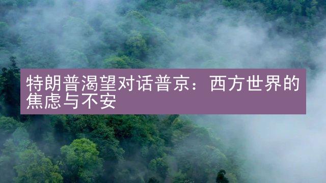 特朗普渴望对话普京：西方世界的焦虑与不安