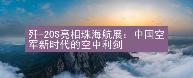 歼-20S亮相珠海航展：中国空军新时代的空中利剑