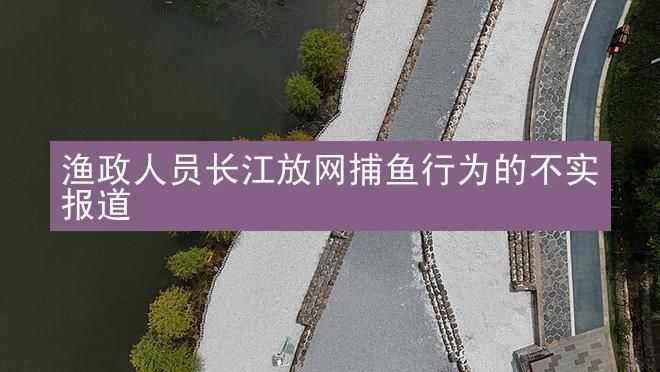 渔政人员长江放网捕鱼行为的不实报道