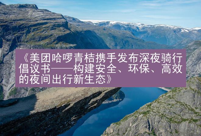 《美团哈啰青桔携手发布深夜骑行倡议书——构建安全、环保、高效的夜间出行新生态》