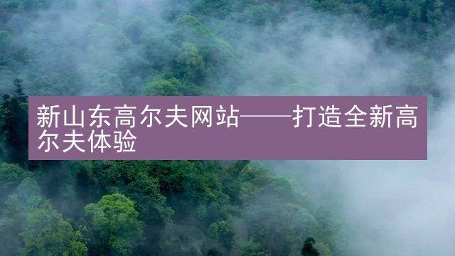 新山东高尔夫网站——打造全新高尔夫体验