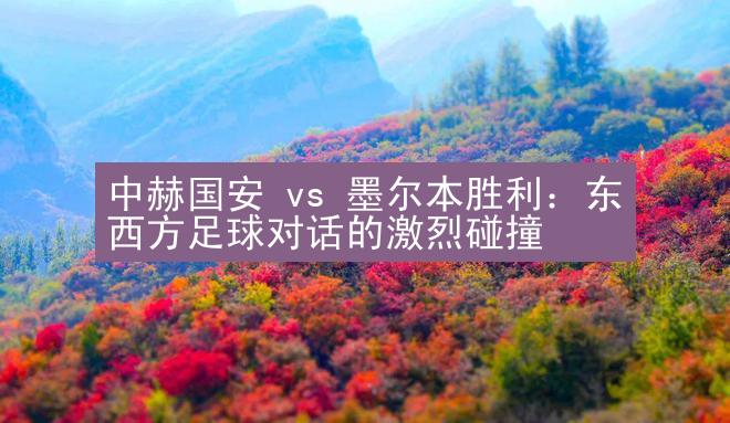 中赫国安 vs 墨尔本胜利：东西方足球对话的激烈碰撞