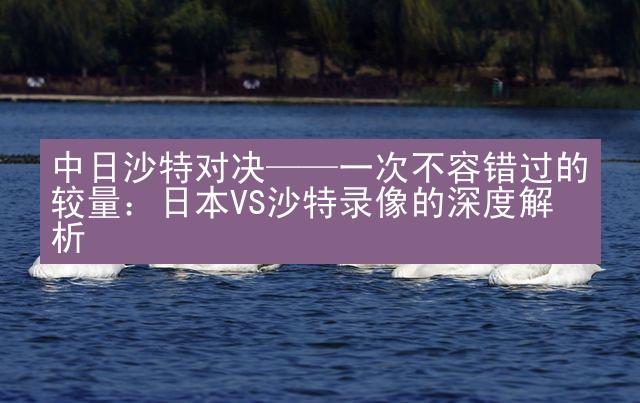 中日沙特对决——一次不容错过的较量：日本VS沙特录像的深度解析