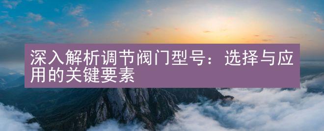 深入解析调节阀门型号：选择与应用的关键要素