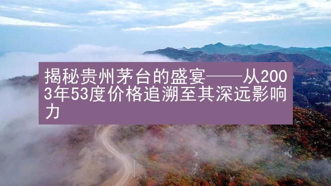 揭秘贵州茅台的盛宴——从2003年53度价格追溯至其深远影响力