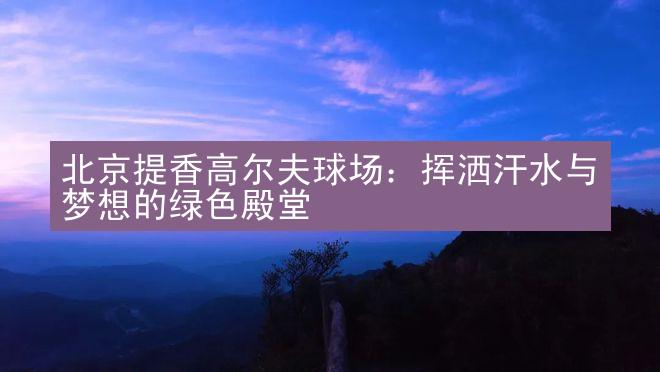 北京提香高尔夫球场：挥洒汗水与梦想的绿色殿堂