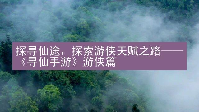 探寻仙途，探索游侠天赋之路——《寻仙手游》游侠篇