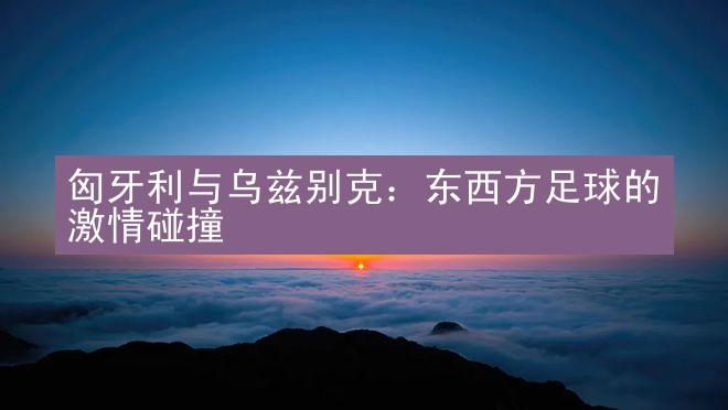 匈牙利与乌兹别克：东西方足球的激情碰撞