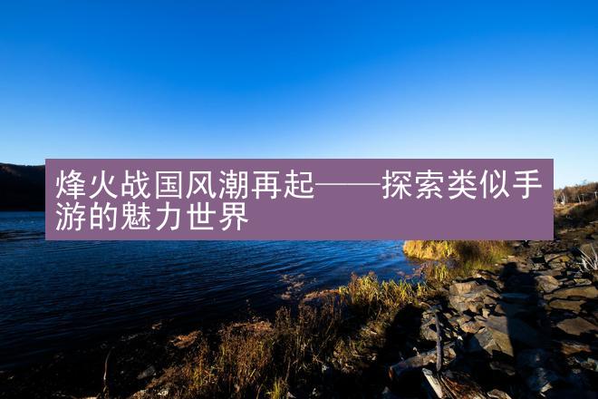 烽火战国风潮再起——探索类似手游的魅力世界