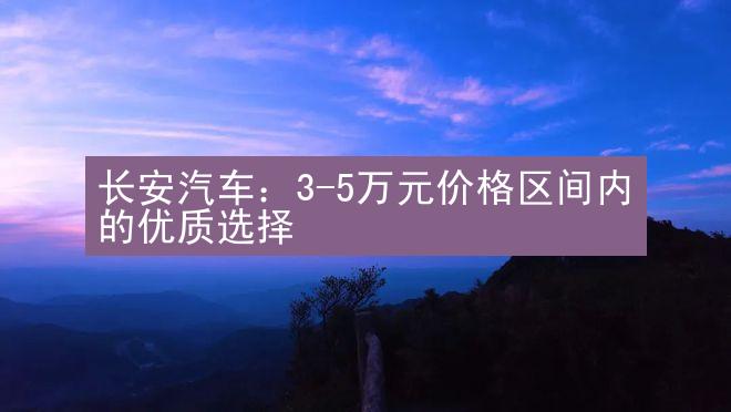 长安汽车：3-5万元价格区间内的优质选择